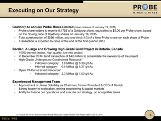 TSX.V: PRB
Executing on Our Strategy
3
Goldcorp to acquire Probe Mines Limited (news release of January 19, 2015)
 Probe shareholders to receive 0.1755 of a Goldcorp share, equivalent to $5.00 per Probe share, based
on the closing price of Goldcorp shares on January 16, 2015
 Total consideration of $526 million, and one-third (1/3) of a New Probe share for each share of Probe
 Transaction is expected to close at the end of the first quarter 2015
Borden: A Large and Growing High-Grade Gold Project in Ontario, Canada
 100%-owned project, high quality, low risk project
 In December 2014, land transaction of $42 million to consolidate the ownership of the project
 High-Grade Underground Constrained Resource1
• Indicated category: 1.6 MMoz @ 5.39 g/t Au
• Inferred category: 0.4 MMoz @ 4.37 g/t Au
 Open Pit-Constrained Resource1
• Indicated category: 2.3 MMoz @ 1.03 g/t Au
Experienced Management Team
 Appointment of Jamie Sokalsky as Chairman, former President & CEO of Barrick
 Strong history in exploration, mining engineering & capital markets
 Ability to finance our operations and execute our strategy, on acceptable terms
(1) Source: NI 43-101 technical report Mineral Resources Update Borden Gold Project dated June 10, 2014.
 