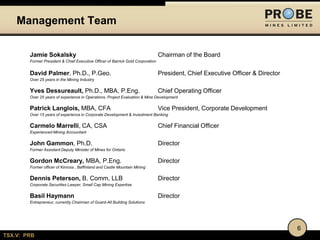 TSX.V: PRB
Jamie Sokalsky Chairman of the Board
Former President & Chief Executive Officer of Barrick Gold Corporation
David Palmer, Ph.D., P.Geo. President, Chief Executive Officer & Director
Over 25 years in the Mining Industry
Yves Dessureault, Ph.D., MBA, P.Eng. Chief Operating Officer
Over 25 years of experience in Operations, Project Evaluation & Mine Development
Patrick Langlois, MBA, CFA Vice President, Corporate Development
Over 15 years of experience in Corporate Development & Investment Banking
Carmelo Marrelli, CA, CSA Chief Financial Officer
Experienced Mining Accountant
John Gammon, Ph.D. Director
Former Assistant Deputy Minister of Mines for Ontario
Gordon McCreary, MBA, P.Eng. Director
Former officer of Kinross , Baffinland and Castle Mountain Mining
Dennis Peterson, B. Comm, LLB Director
Corporate Securities Lawyer, Small Cap Mining Expertise
Basil Haymann Director
Entrepreneur, currently Chairman of Guard-All Building Solutions
Management Team
6
 