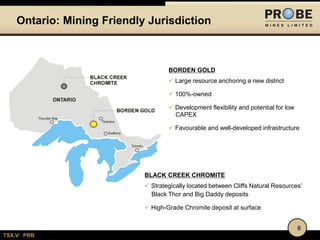 TSX.V: PRB
Ontario: Mining Friendly Jurisdiction
BORDEN GOLD
 Large resource anchoring a new district
 100%-owned
 Development flexibility and potential for low
CAPEX
 Favourable and well-developed infrastructure
8
BLACK CREEK CHROMITE
 Strategically located between Cliffs Natural Resources’
Black Thor and Big Daddy deposits
 High-Grade Chromite deposit at surface
 