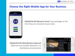 Choose the Right Mobile App for Your Business
MobileTek RS (Receive Scan): Scan packages at the
time they are received at your dock.
MobileTek DE (Distribution Express):
Optimize and simplify deliveries in a
distribution environment.
 