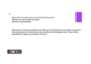 +
    Objectifs de la présence sur Youtube/Dailymotion
    Donner une autre image du musée
    Enrichir la connaissance



    Néanmoins, il existe un problème de taille: peu d’interaction sur les vidéos, seulement
    des commentaires. Des solutions sont actuellement développées avec l’open vidéo,
    possibilité de tagger par exemple. À suivre…
 