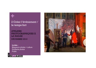 +
2 Créer l’événement /
le temps fort

ATELIERS
PHOTOGRAPHIQUES À
LA NADAR
DÉCEMBRE 2010

Invités :
Blogueurs photos + culture
Etudiants photos
Public
 