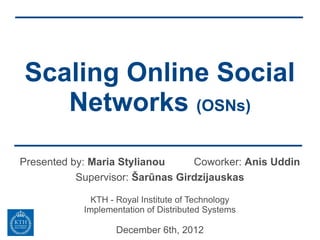 Scaling Online Social
   Networks (OSNs)

Presented by: Maria Stylianou     Coworker: Anis Uddin
           Supervisor: Šarūnas Girdzijauskas

              KTH - Royal Institute of Technology
            Implementation of Distributed Systems

                   December 6th, 2012
 