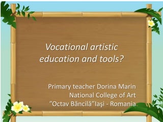 Vocational artistic 
education and tools? 
Primary teacher Dorina Marin 
National College of Art 
”Octav Băncilă”Iaşi - Romania 
 