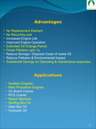 Auxiliary Engines Main Propulsion Engines On Board Cranes RTG Cranes Reach Stackers Stuffing Box Oil Gear Box Oil Hydraulic Oil Advantages No Replacement Element No Recurring cost Increased Engine Life Improved Engine Operation Extended Oil Change Period Finest Filtration upto 1 µ Reduce Storage / Disposal Coast of waste Oil Reduce Pollution & Environmental Impact Substantial Savings on Operating & maintenance expenses… Applications 
