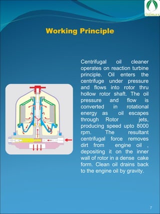 Working Principle Centrifugal oil cleaner operates on reaction turbine principle. Oil enters the centrifuge under pressure and flows into rotor thru hollow rotor shaft. The oil pressure and flow is converted in rotational energy as  oil escapes through Rotor  jets, producing speed upto 8000 rpm. The resultant centrifugal force removes dirt from  engine oil , depositing it on the inner wall of rotor in a dense  cake form. Clean oil drains back to the engine oil by gravity.  