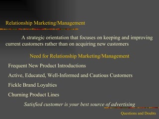 Relationship Marketing/Management A strategic orientation that focuses on keeping and improving current customers rather than on acquiring new customers Need for Relationship Marketing/Management Frequent New Product Introductions Active, Educated, Well-Informed and Cautious Customers Fickle Brand Loyalties Churning Product Lines  Satisfied customer is your best source of advertising Questions and Doubts 