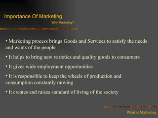 Importance Of Marketing Why Marketing? Marketing process brings Goods and Services to satisfy the needs and wants of the people It helps to bring new varieties and quality goods to consumers It gives wide employment opportunities It is responsible to keep the wheels of production and consumption constantly moving It creates and raises standard of living of the society What is Marketing 