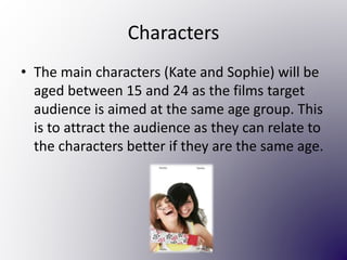 Characters
• The main characters (Kate and Sophie) will be
aged between 15 and 24 as the films target
audience is aimed at the same age group. This
is to attract the audience as they can relate to
the characters better if they are the same age.
 
