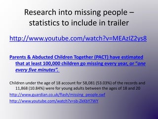Research into missing people –
statistics to include in trailer
http://www.youtube.com/watch?v=MEAzIZ2ys8
Parents & Abducted Children Together (PACT) have estimated
that at least 100,000 children go missing every year, or “one
every five minutes”.
Children under the age of 18 account for 58,081 (53.03%) of the records and
11,868 (10.84%) were for young adults between the ages of 18 and 20
http://www.guardian.co.uk/flash/missing_people.swf
http://www.youtube.com/watch?v=sb-ZkKbY7WY
 