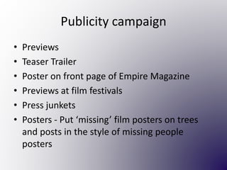 Publicity campaign
• Previews
• Teaser Trailer
• Poster on front page of Empire Magazine
• Previews at film festivals
• Press junkets
• Posters - Put ‘missing’ film posters on trees
and posts in the style of missing people
posters
 