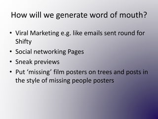 How will we generate word of mouth?
• Viral Marketing e.g. like emails sent round for
Shifty
• Social networking Pages
• Sneak previews
• Put ‘missing’ film posters on trees and posts in
the style of missing people posters
 