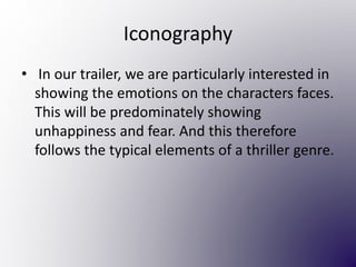 Iconography
• In our trailer, we are particularly interested in
showing the emotions on the characters faces.
This will be predominately showing
unhappiness and fear. And this therefore
follows the typical elements of a thriller genre.
 
