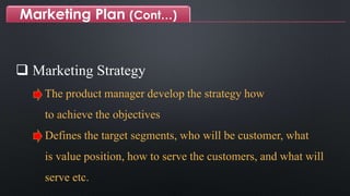 Marketing Plan (Cont…)
 Marketing Strategy
The product manager develop the strategy how
to achieve the objectives
Defines the target segments, who will be customer, what
is value position, how to serve the customers, and what will
serve etc.
 