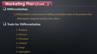 Marketing Plan (Cont…)
 Differentiation
Differentiation is the process of adding meaningful values to the products that
differentiate companies product from others.
 Tools for Differentiation
1. Products
2. Services
3. Personnel
4. Channel
5. Image
6. Atmosphere
 