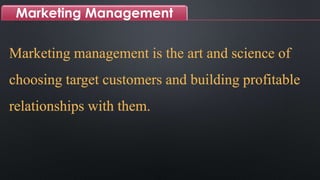 Marketing Management
Marketing management is the art and science of
choosing target customers and building profitable
relationships with them.
 