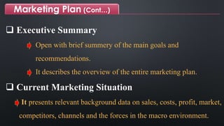 Marketing Plan (Cont…)
 Executive Summary
Open with brief summery of the main goals and
recommendations.
It describes the overview of the entire marketing plan.
 Current Marketing Situation
It presents relevant background data on sales, costs, profit, market,
competitors, channels and the forces in the macro environment.
 