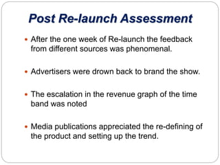 Post Re-launch Assessment
 After the one week of Re-launch the feedback
from different sources was phenomenal.
 Advertisers were drown back to brand the show.
 The escalation in the revenue graph of the time
band was noted
 Media publications appreciated the re-defining of
the product and setting up the trend.
 