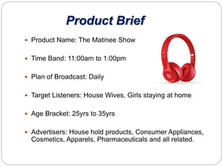 Product Brief
 Product Name: The Matinee Show
 Time Band: 11:00am to 1:00pm
 Plan of Broadcast: Daily
 Target Listeners: House Wives, Girls staying at home
 Age Bracket: 25yrs to 35yrs
 Advertisers: House hold products, Consumer Appliances,
Cosmetics, Apparels, Pharmaceuticals and all related.
 