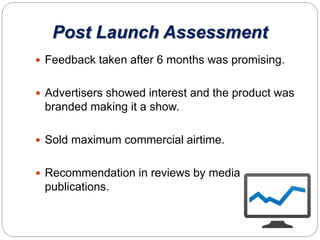 Post Launch Assessment
 Feedback taken after 6 months was promising.
 Advertisers showed interest and the product was
branded making it a show.
 Sold maximum commercial airtime.
 Recommendation in reviews by media
publications.
 