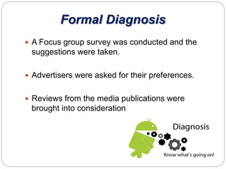 Formal Diagnosis
 A Focus group survey was conducted and the
suggestions were taken.
 Advertisers were asked for their preferences.
 Reviews from the media publications were
brought into consideration
 