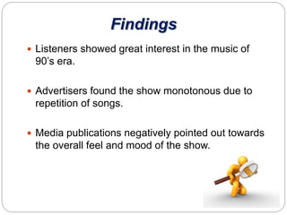 Findings
 Listeners showed great interest in the music of
90’s era.
 Advertisers found the show monotonous due to
repetition of songs.
 Media publications negatively pointed out towards
the overall feel and mood of the show.
 