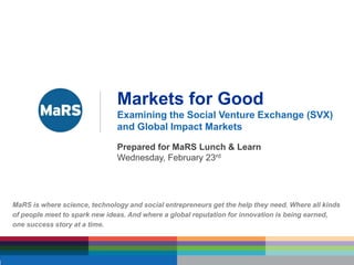 Markets for Good Examining the Social Venture Exchange (SVX) and Global Impact Markets Prepared for MaRS Lunch & Learn Wednesday, February 23rd MaRS is where science, technology and social entrepreneurs get the help they need. Where all kinds of people meet to spark new ideas. And where a global reputation for innovation is being earned,  one success story at a time. 
