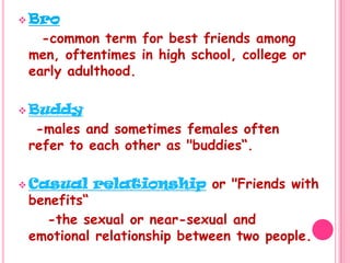 Bro    -common term for best friends among men, oftentimes in high school, college or early adulthood.Buddy   -males and sometimes females often refer to each other as "buddies“.Casual relationship or "Friends with benefits“     -the sexual or near-sexual and emotional relationship between two people.