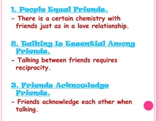 1. People Equal Friends.- There is a certain chemistry with friends just as in a love relationship.2. Talking Is Essential Among Friends.- Talking between friends requires reciprocity.3. Friends Acknowledge Friends.- Friends acknowledge each other when talking.