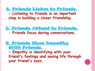 4. Friends Listen to Friends.- Listening to friends in an important step in building a closer friendship.5. Friends Attend to Friends.- Friends focus during conversations. 6. Friends Show Empathy With Friends.- Empathy is identifying with your friend's feelings and seeing life through your friend's eyes.