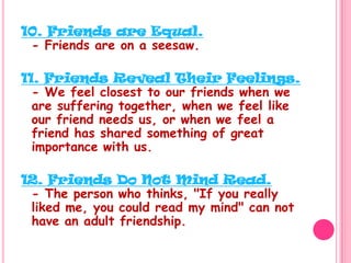 10. Friends are Equal.- Friends are on a seesaw. 11. Friends Reveal Their Feelings.- We feel closest to our friends when we are suffering together, when we feel like our friend needs us, or when we feel a friend has shared something of great importance with us.12. Friends Do Not Mind Read.- The person who thinks, "If you really liked me, you could read my mind" can not have an adult friendship. 