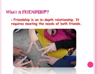What is FRIENDSHIP?Friendship is an in-depth relationship. It requires meeting the needs of both friends."Friendship is always a sweet responsibility, never an opportunity."