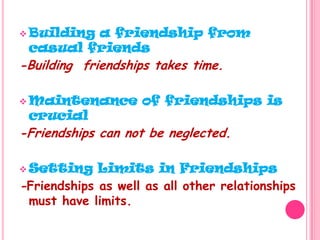 Building a friendship from casual friends-Building  friendships takes time.Maintenance of friendships is crucial-Friendships can not be neglected.Setting Limits in Friendships-Friendships as well as all other relationships must have limits.