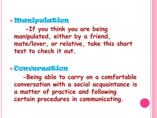 Manipulation      -If you think you are being manipulated, either by a friend, mate/lover, or relative, take this short test to check it out.Conversation     -Being able to carry on a comfortable conversation with a social acquaintance is a matter of practice and following certain procedures in communicating.