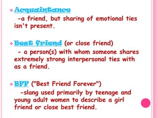 Acquaintance   -a friend, but sharing of emotional ties isn't present. Best friend (or close friend)   - a person(s) with whom someone shares extremely strong interpersonal ties with as a friend.BFF ("Best Friend Forever")    -slang used primarily by teenage and young adult women to describe a girl friend or close best friend.
