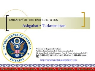 Embassy of the United States   Prepared by Begench Boveliyev Public Affairs Section, U.S. Embassy Ashgabat   Ak Altyn Hotel, Main Entrance, Fourth Floor, Magtymguly 141/1  Tel: (+993-12) 36 33 31; 36 13 65; Fax: (+993-12) 36 46 93;   Ashgabat • Turkmenistan   http://turkmenistan.usembassy.gov 