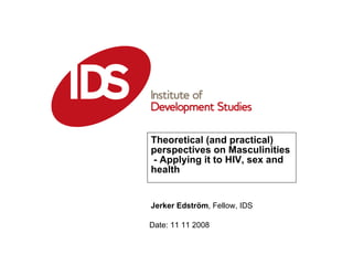 Theoretical (and practical) perspectives on Masculinities  - Applying it to HIV, sex and health Date: 11 11 2008 Jerker Edström , Fellow, IDS 