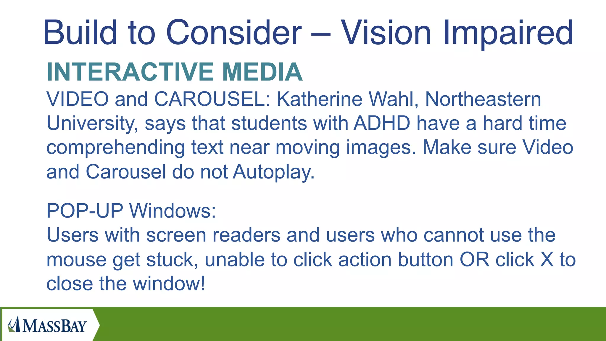 INTERACTIVE MEDIA
VIDEO and CAROUSEL: Katherine Wahl, Northeastern
University, says that students with ADHD have a hard time
comprehending text near moving images. Make sure Video
and Carousel do not Autoplay.
POP-UP Windows:
Users with screen readers and users who cannot use the
mouse get stuck, unable to click action button OR click X to
close the window!
Build to Consider – Vision Impaired
 