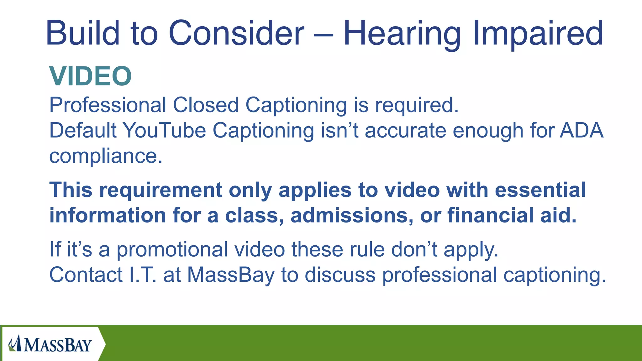 VIDEO
Professional Closed Captioning is required.
Default YouTube Captioning isn’t accurate enough for ADA
compliance.
This requirement only applies to video with essential
information for a class, admissions, or financial aid.
If it’s a promotional video these rule don’t apply.
Contact I.T. at MassBay to discuss professional captioning.
Build to Consider – Hearing Impaired
 