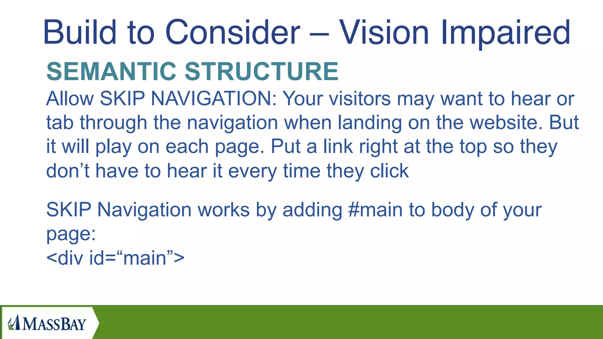 SEMANTIC STRUCTURE
Allow SKIP NAVIGATION: Your visitors may want to hear or
tab through the navigation when landing on the website. But
it will play on each page. Put a link right at the top so they
don’t have to hear it every time they click
SKIP Navigation works by adding #main to body of your
page:
<div id=“main”>
Build to Consider – Vision Impaired
 