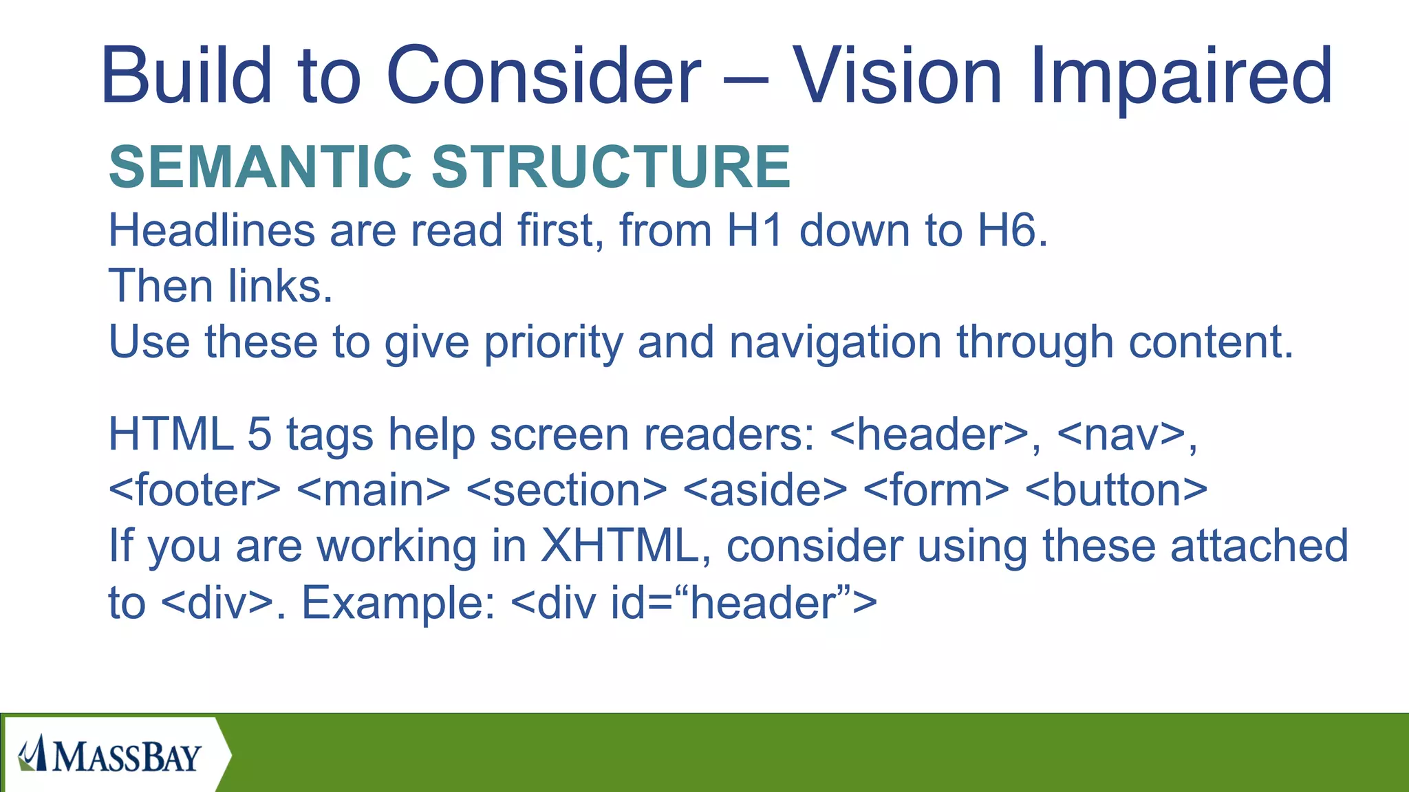 SEMANTIC STRUCTURE
Headlines are read first, from H1 down to H6.
Then links.
Use these to give priority and navigation through content.
HTML 5 tags help screen readers: <header>, <nav>,
<footer> <main> <section> <aside> <form> <button>
If you are working in XHTML, consider using these attached
to <div>. Example: <div id=“header”>
Build to Consider – Vision Impaired
 