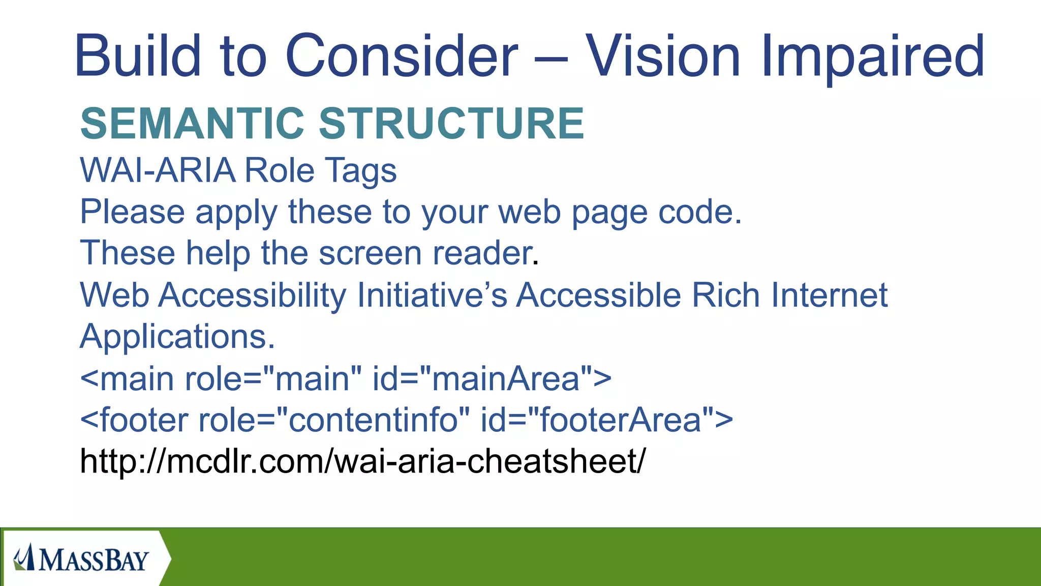 SEMANTIC STRUCTURE
WAI-ARIA Role Tags
Please apply these to your web page code.
These help the screen reader.
Web Accessibility Initiative’s Accessible Rich Internet
Applications.
<main role="main" id="mainArea">
<footer role="contentinfo" id="footerArea">
http://mcdlr.com/wai-aria-cheatsheet/
Build to Consider – Vision Impaired
 