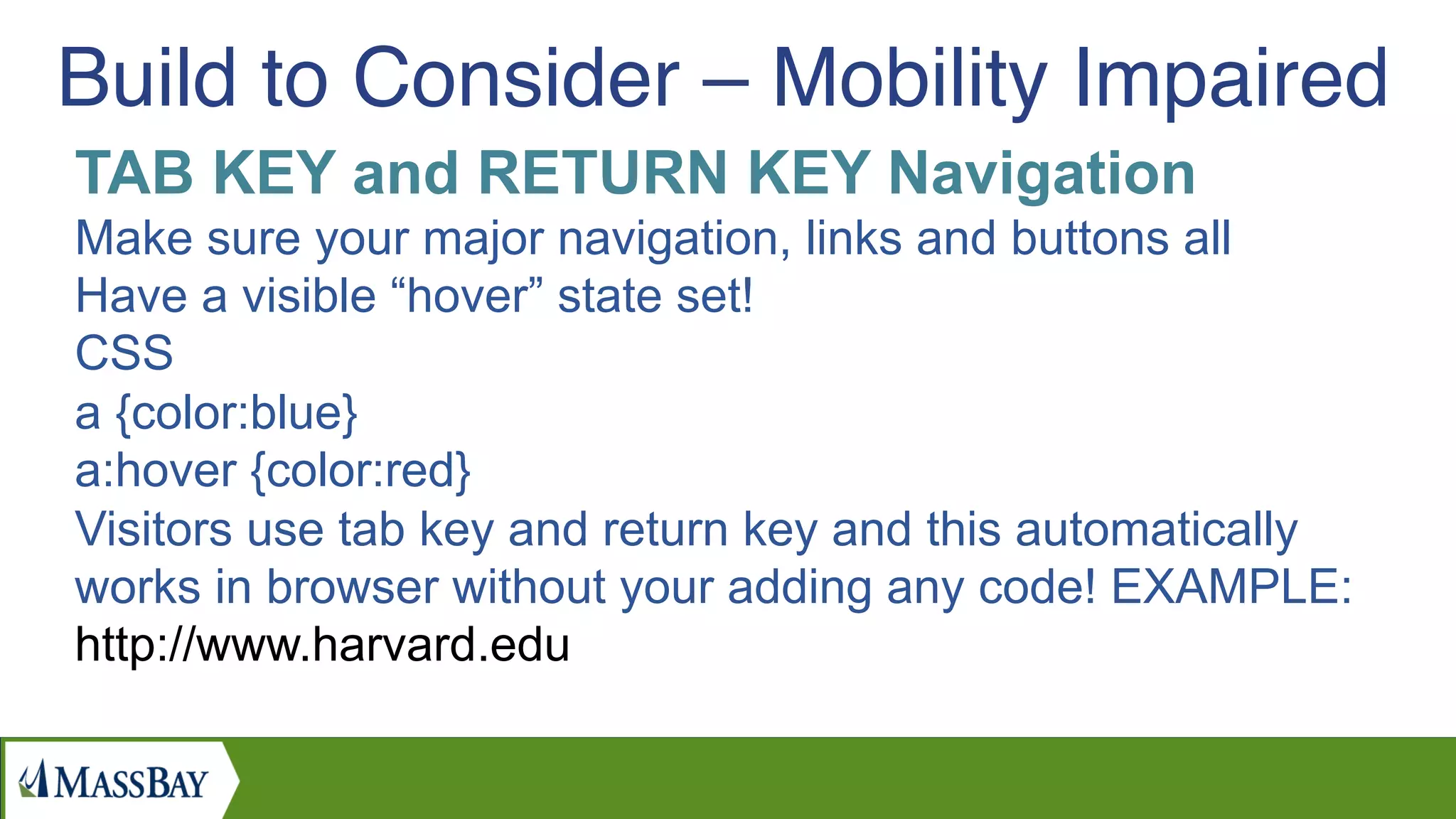 TAB KEY and RETURN KEY Navigation
Make sure your major navigation, links and buttons all
Have a visible “hover” state set!
CSS
a {color:blue}
a:hover {color:red}
Visitors use tab key and return key and this automatically
works in browser without your adding any code! EXAMPLE:
http://www.harvard.edu
Build to Consider – Mobility Impaired
 