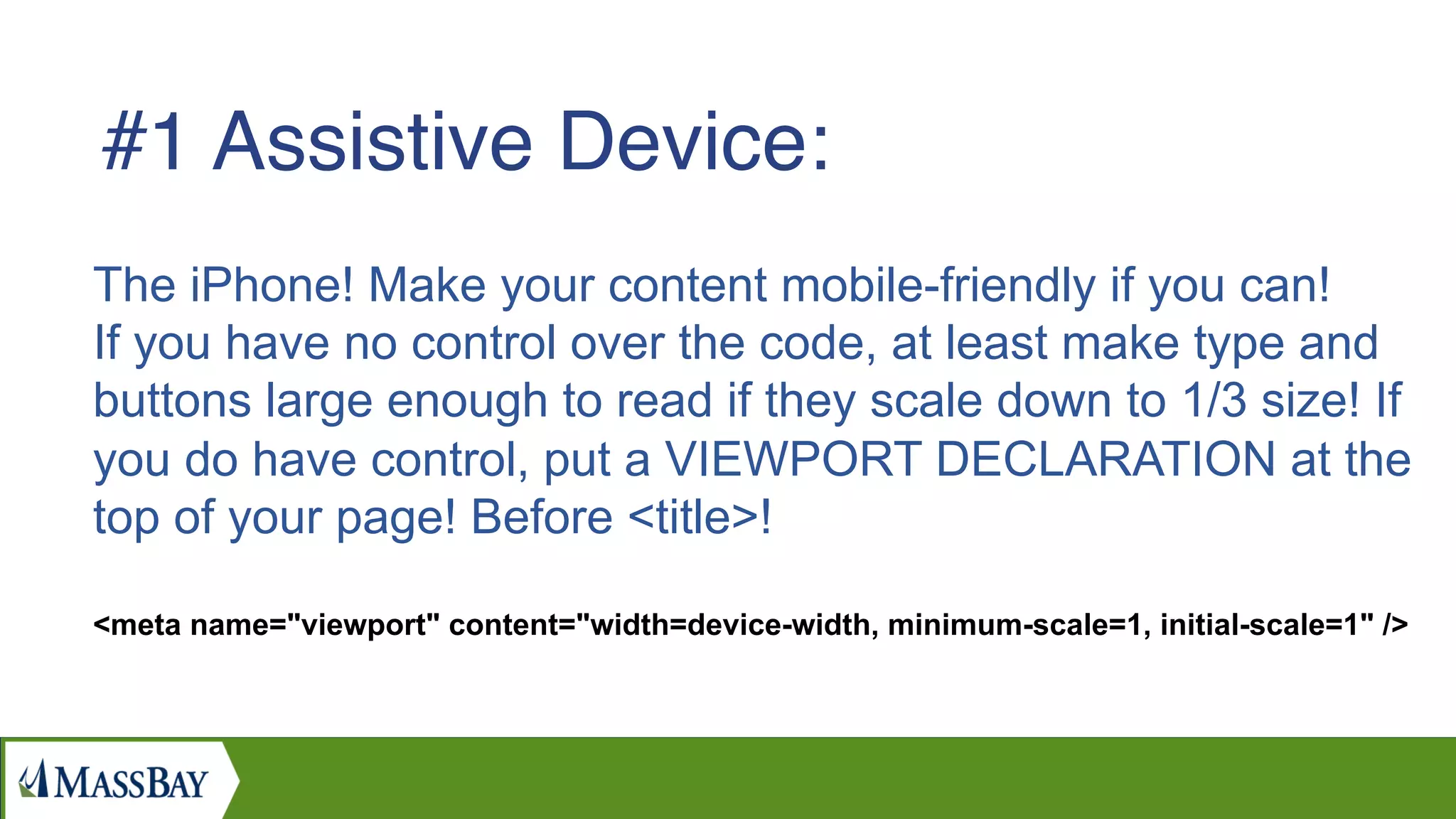 The iPhone! Make your content mobile-friendly if you can!
If you have no control over the code, at least make type and
buttons large enough to read if they scale down to 1/3 size! If
you do have control, put a VIEWPORT DECLARATION at the
top of your page! Before <title>!
<meta name="viewport" content="width=device-width, minimum-scale=1, initial-scale=1" />
#1 Assistive Device:
 