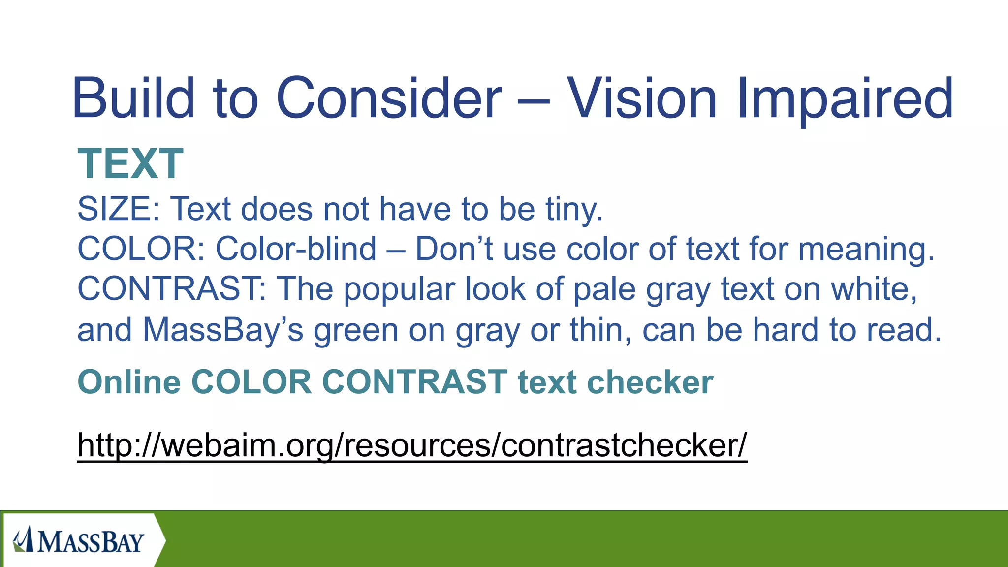 TEXT
SIZE: Text does not have to be tiny.
COLOR: Color-blind – Don’t use color of text for meaning.
CONTRAST: The popular look of pale gray text on white,
and MassBay’s green on gray or thin, can be hard to read.
Online COLOR CONTRAST text checker
http://webaim.org/resources/contrastchecker/
Build to Consider – Vision Impaired
 