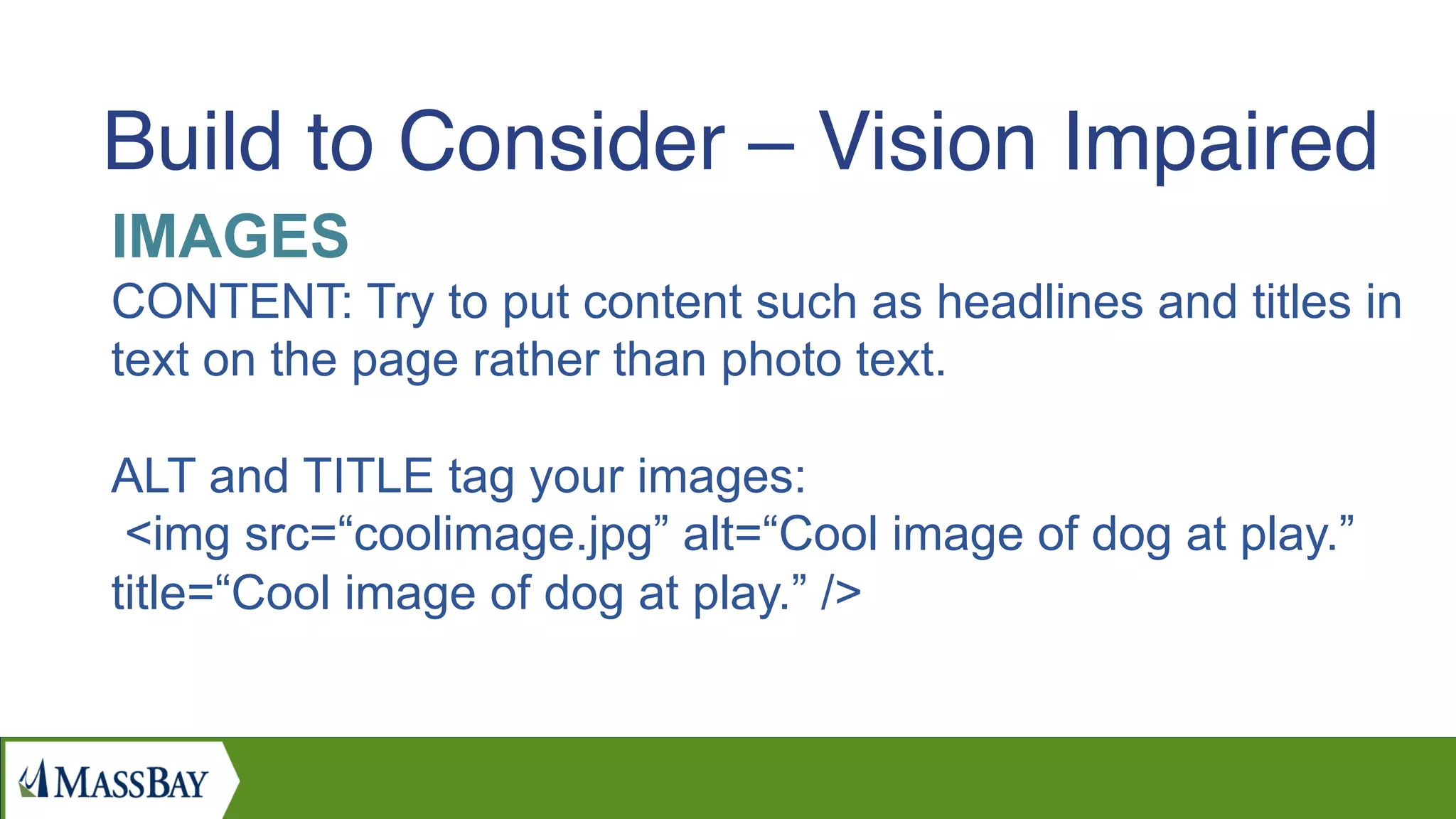 IMAGES
CONTENT: Try to put content such as headlines and titles in
text on the page rather than photo text.
ALT and TITLE tag your images:
<img src=“coolimage.jpg” alt=“Cool image of dog at play.”
title=“Cool image of dog at play.” />
Build to Consider – Vision Impaired
 