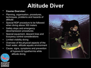 Altitude Diver Course Overview : Planning, organisation, procedures, techniques, problems and hazards of altitude Special RDP procedure to be followed when diving above 300 meters Safety stops and emergency decompression procedures Special equipment, descent lines and buoyancy control considerations Limited visibility diving Overview of the physical aspects of the fresh water, altitude aquatic environment Cause, signs, symptoms and prevention  of hypoxia & hypothermia while  altitude diving   