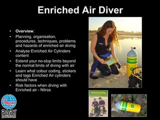 Enriched Air Diver Overview : Planning, organisation, procedures, techniques, problems and hazards of enriched air diving Analyse Enriched Air Cylinders  content Extend your no-stop limits beyond the normal limits of diving with air Learn what colour coding, stickers and tags Enriched Air cylinders should have Risk factors when diving with Enriched air - Nitrox 