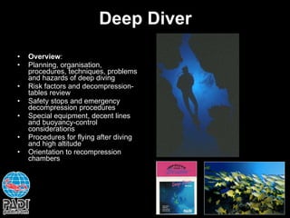 Deep Diver Overview : Planning, organisation, procedures, techniques, problems and hazards of deep diving Risk factors and decompression-tables review Safety stops and emergency decompression procedures Special equipment, decent lines and buoyancy-control considerations Procedures for flying after diving and high altitude  Orientation to recompression chambers 