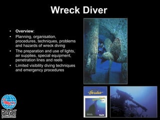 Wreck Diver Overview : Planning, organisation, procedures, techniques, problems and hazards of wreck diving The preparation and use of lights, air supplies, special equipment, penetration lines and reels Limited visibility diving techniques and emergency procedures 
